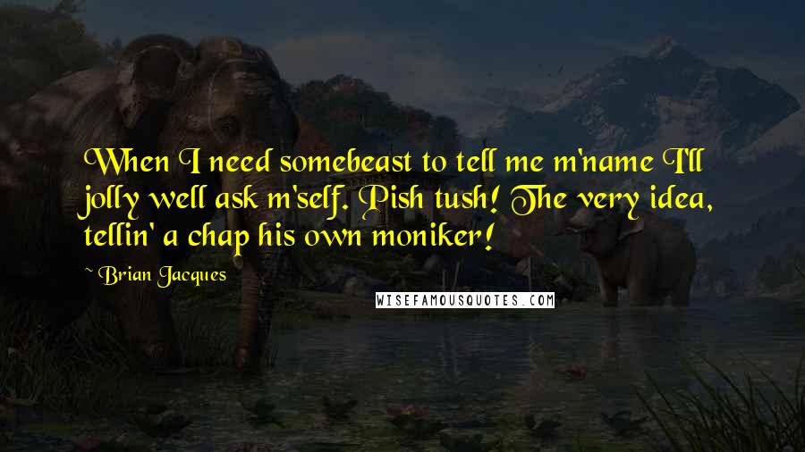 Brian Jacques quotes: When I need somebeast to tell me m'name I'll jolly well ask m'self. Pish tush! The very idea, tellin' a chap his own moniker!