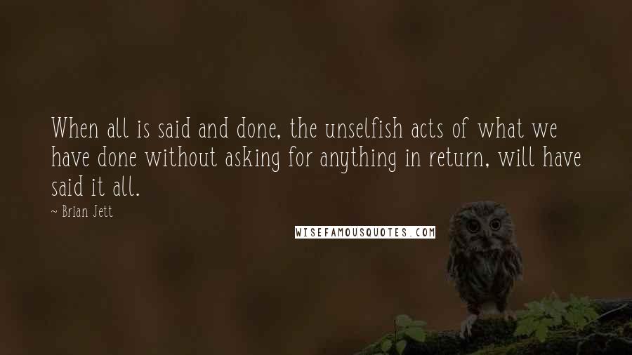 Brian Jett quotes: When all is said and done, the unselfish acts of what we have done without asking for anything in return, will have said it all. Brian Jett quotes: When all is said and done, the unselfish acts of what we have done without asking for anything in return, will have said it all.