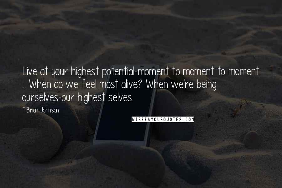 Brian Johnson quotes: Live at your highest potential-moment to moment to moment ... When do we feel most alive? When we're being ourselves-our highest selves.