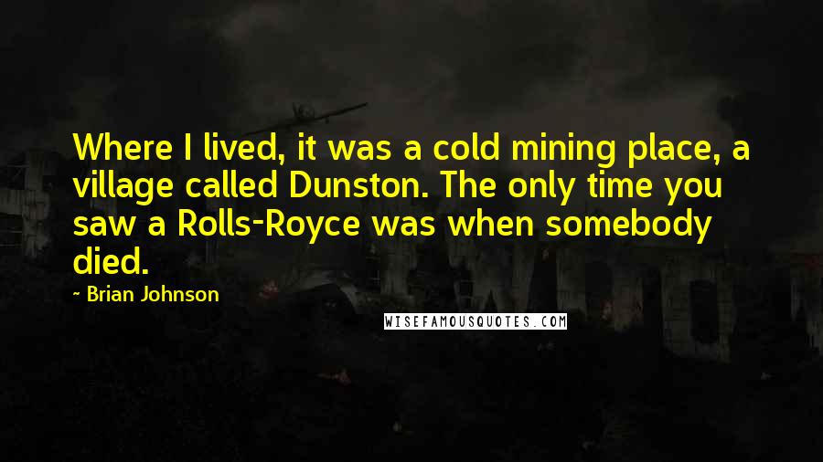 Brian Johnson quotes: Where I lived, it was a cold mining place, a village called Dunston. The only time you saw a Rolls-Royce was when somebody died.