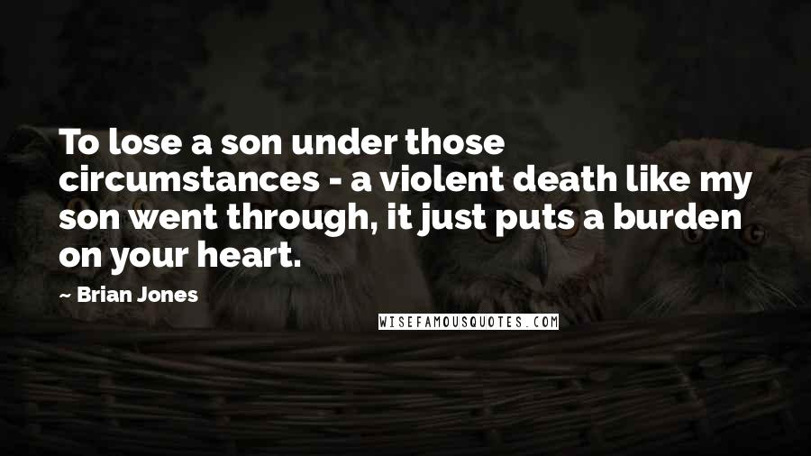 Brian Jones quotes: To lose a son under those circumstances - a violent death like my son went through, it just puts a burden on your heart.