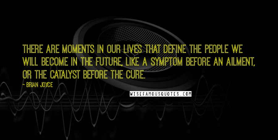 Brian Joyce quotes: There are moments in our lives that define the people we will become in the future, like a symptom before an ailment, or the catalyst before the cure. Brian Joyce quotes: There are moments in our lives that define the people we will become in the future, like a symptom before an ailment, or the catalyst before the cure.