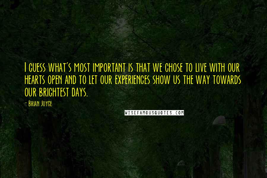 Brian Joyce quotes: I guess what's most important is that we chose to live with our hearts open and to let our experiences show us the way towards our brightest days. Brian Joyce quotes: I guess what's most important is that we chose to live with our hearts open and to let our experiences show us the way towards our brightest days.