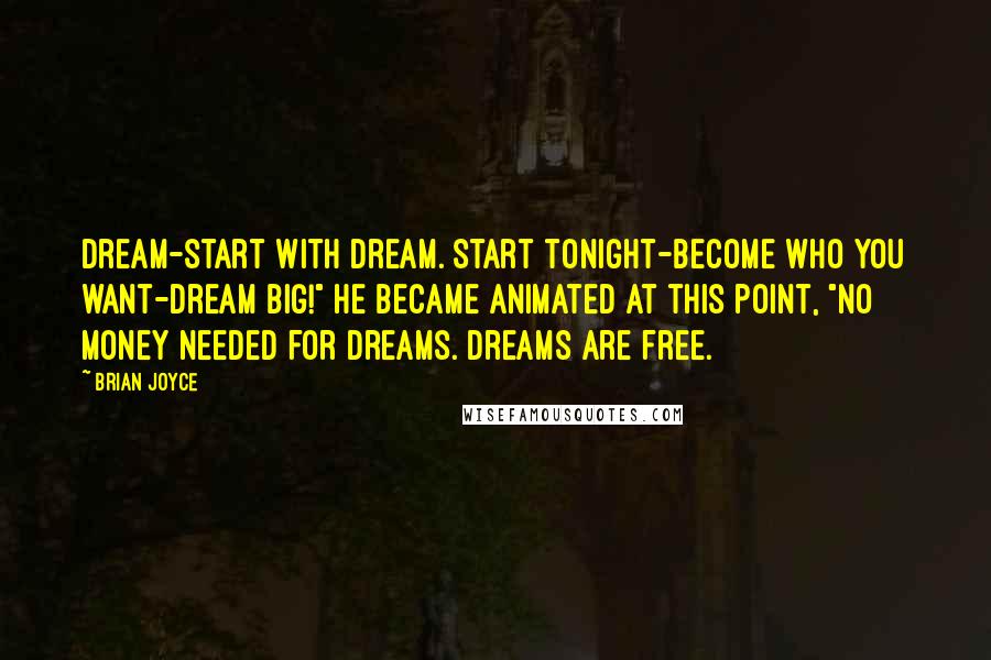 Brian Joyce quotes: Dream-start with dream. Start tonight-become who you want-dream big!" He became animated at this point, "No money needed for dreams. Dreams are free. Brian Joyce quotes: Dream-start with dream. Start tonight-become who you want-dream big!" He became animated at this point, "No money needed for dreams. Dreams are free.