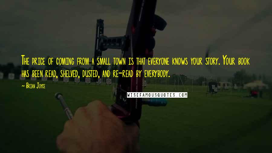 Brian Joyce quotes: The price of coming from a small town is that everyone knows your story. Your book has been read, shelved, dusted, and re-read by everybody. Brian Joyce quotes: The price of coming from a small town is that everyone knows your story. Your book has been read, shelved, dusted, and re-read by everybody.