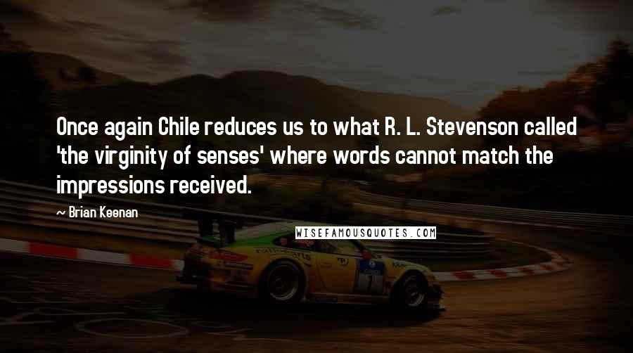 Brian Keenan quotes: Once again Chile reduces us to what R. L. Stevenson called 'the virginity of senses' where words cannot match the impressions received. Brian Keenan quotes: Once again Chile reduces us to what R. L. Stevenson called 'the virginity of senses' where words cannot match the impressions received.