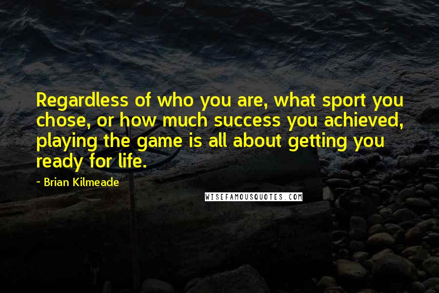 Brian Kilmeade quotes: Regardless of who you are, what sport you chose, or how much success you achieved, playing the game is all about getting you ready for life. Brian Kilmeade quotes: Regardless of who you are, what sport you chose, or how much success you achieved, playing the game is all about getting you ready for life.