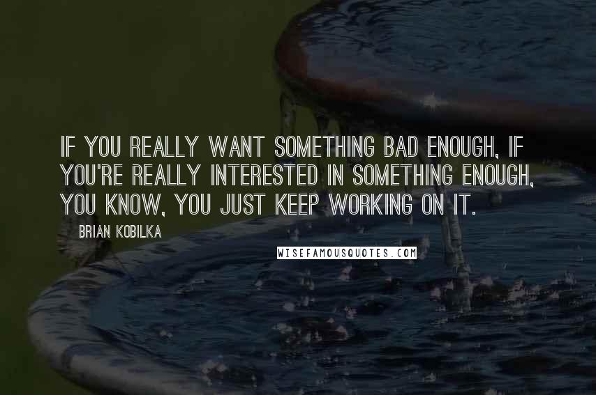 Brian Kobilka quotes: If you really want something bad enough, if you're really interested in something enough, you know, you just keep working on it.