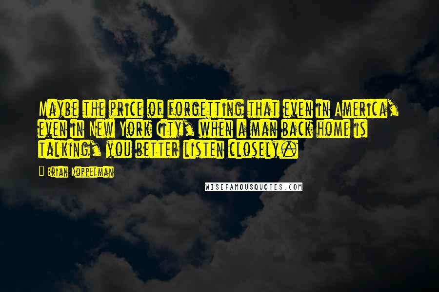Brian Koppelman quotes: Maybe the price of forgetting that even in America, even in New York City, when a man back home is talking, you better listen closely. Brian Koppelman quotes: Maybe the price of forgetting that even in America, even in New York City, when a man back home is talking, you better listen closely.