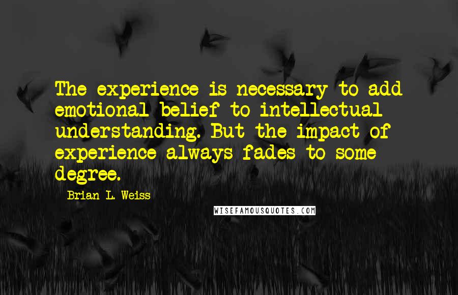 Brian L. Weiss quotes: The experience is necessary to add emotional belief to intellectual understanding. But the impact of experience always fades to some degree.