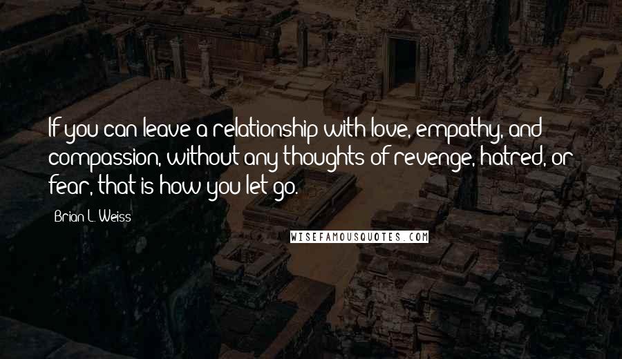 Brian L. Weiss quotes: If you can leave a relationship with love, empathy, and compassion, without any thoughts of revenge, hatred, or fear, that is how you let go.