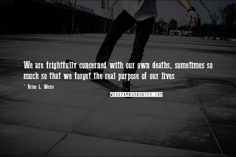 Brian L. Weiss quotes: We are frightfully concerned with our own deaths, sometimes so much so that we forget the real purpose of our lives