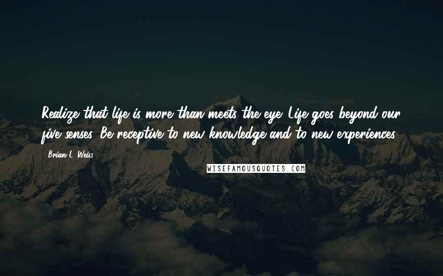 Brian L. Weiss quotes: Realize that life is more than meets the eye. Life goes beyond our five senses. Be receptive to new knowledge and to new experiences.