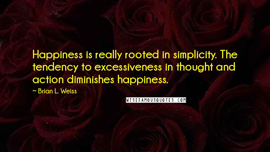 Brian L. Weiss quotes: Happiness is really rooted in simplicity. The tendency to excessiveness in thought and action diminishes happiness.