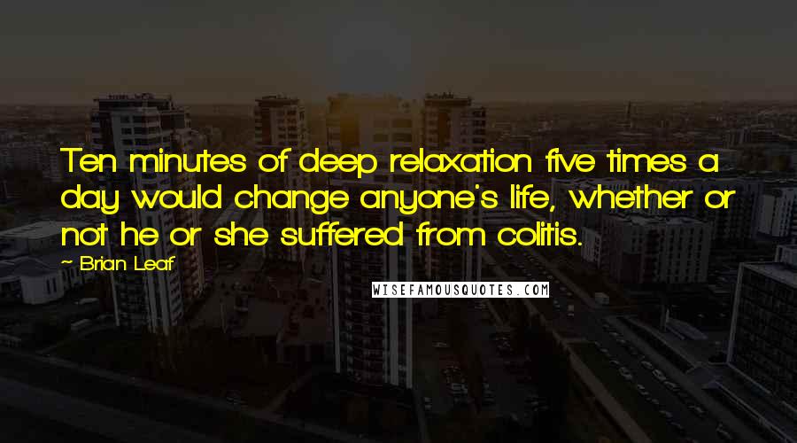 Brian Leaf quotes: Ten minutes of deep relaxation five times a day would change anyone's life, whether or not he or she suffered from colitis.