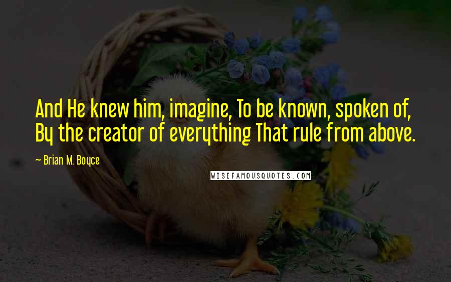 Brian M. Boyce quotes: And He knew him, imagine, To be known, spoken of, By the creator of everything That rule from above. Brian M. Boyce quotes: And He knew him, imagine, To be known, spoken of, By the creator of everything That rule from above.