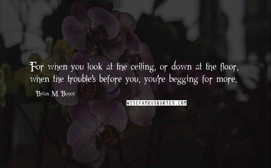 Brian M. Boyce quotes: For when you look at the ceiling, or down at the floor, when the trouble's before you, you're begging for more.