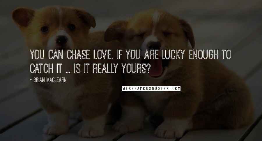 Brian MacLearn quotes: You can chase love. If you are lucky enough to catch it ... is it really yours?