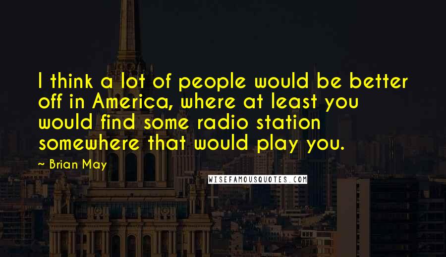 Brian May quotes: I think a lot of people would be better off in America, where at least you would find some radio station somewhere that would play you.