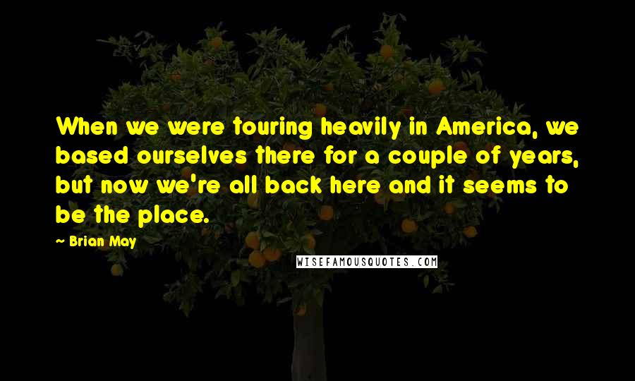 Brian May quotes: When we were touring heavily in America, we based ourselves there for a couple of years, but now we're all back here and it seems to be the place.
