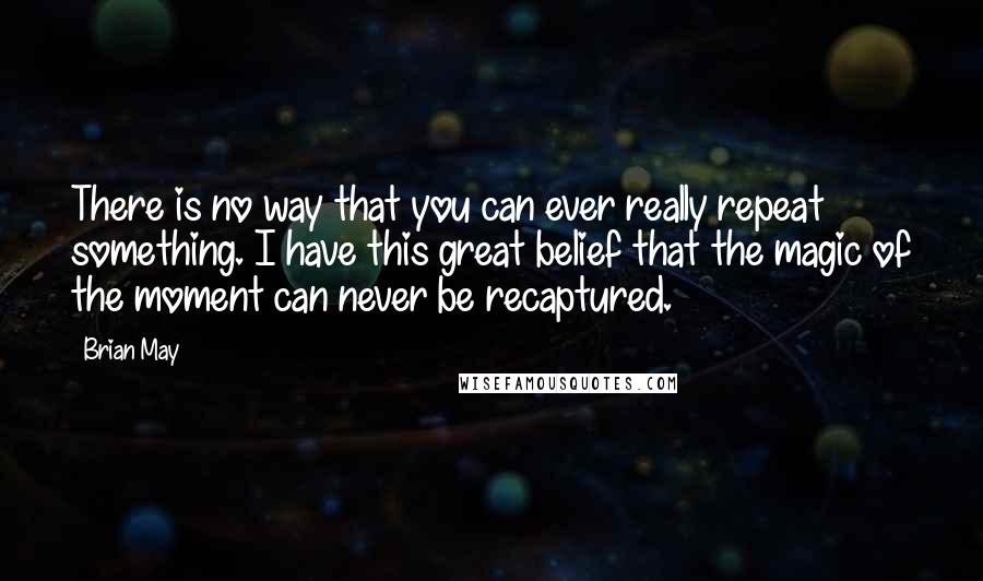 Brian May quotes: There is no way that you can ever really repeat something. I have this great belief that the magic of the moment can never be recaptured.