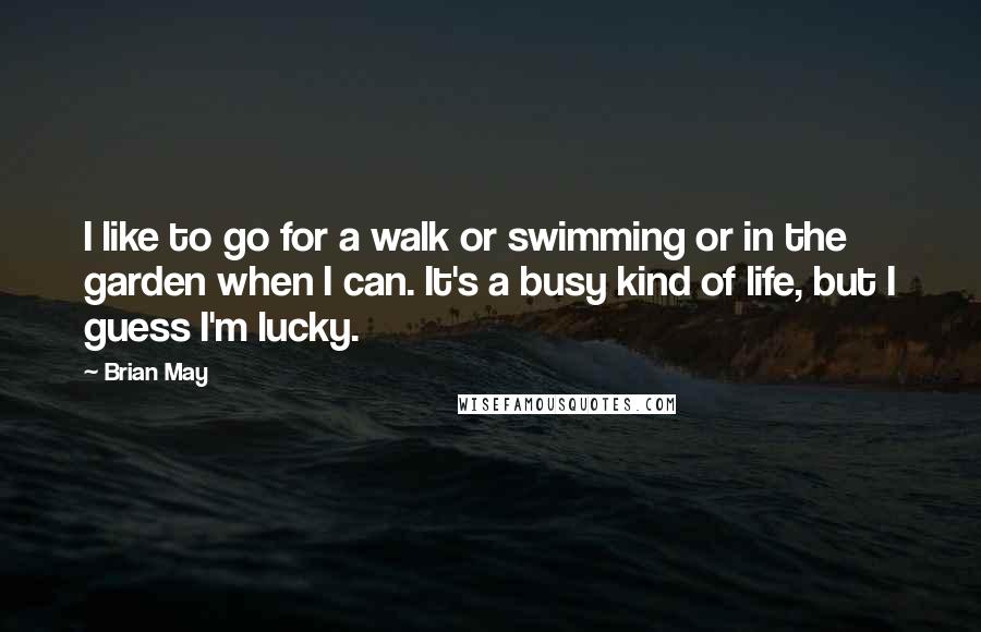 Brian May quotes: I like to go for a walk or swimming or in the garden when I can. It's a busy kind of life, but I guess I'm lucky.