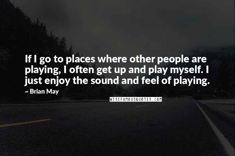 Brian May quotes: If I go to places where other people are playing, I often get up and play myself. I just enjoy the sound and feel of playing.