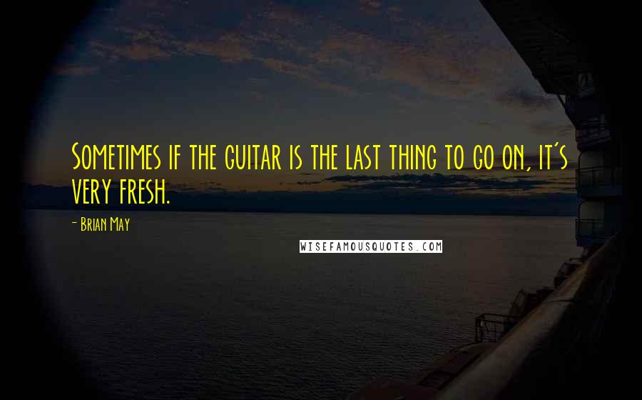 Brian May quotes: Sometimes if the guitar is the last thing to go on, it's very fresh.