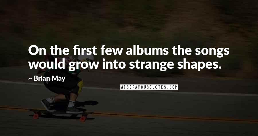Brian May quotes: On the first few albums the songs would grow into strange shapes.