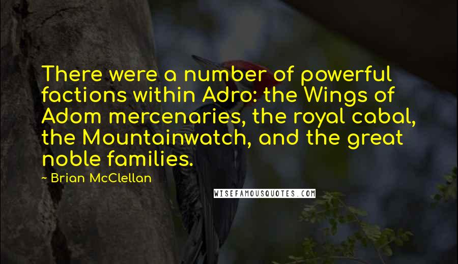Brian McClellan quotes: There were a number of powerful factions within Adro: the Wings of Adom mercenaries, the royal cabal, the Mountainwatch, and the great noble families. Brian McClellan quotes: There were a number of powerful factions within Adro: the Wings of Adom mercenaries, the royal cabal, the Mountainwatch, and the great noble families.