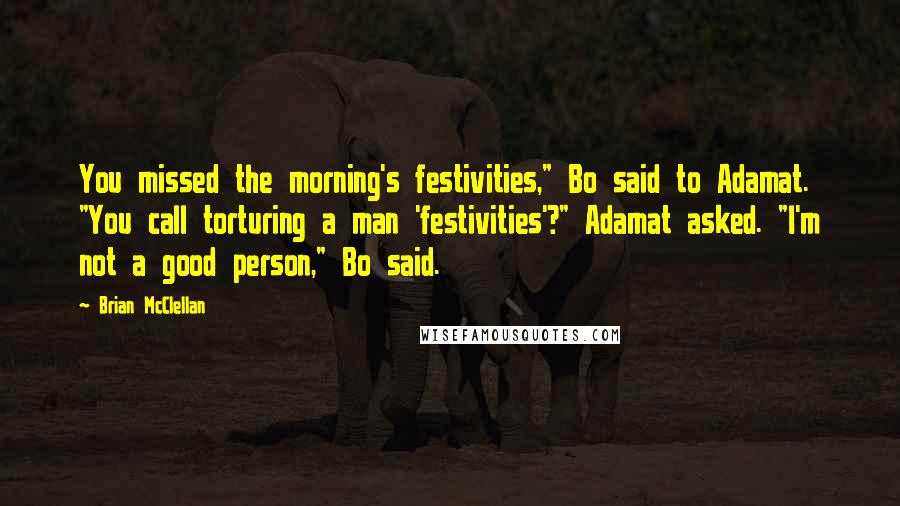 Brian McClellan quotes: You missed the morning's festivities," Bo said to Adamat. "You call torturing a man 'festivities'?" Adamat asked. "I'm not a good person," Bo said. Brian McClellan quotes: You missed the morning's festivities," Bo said to Adamat. "You call torturing a man 'festivities'?" Adamat asked. "I'm not a good person," Bo said.