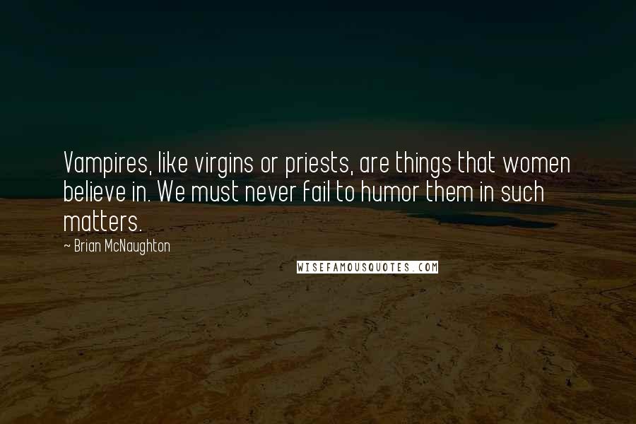 Brian McNaughton quotes: Vampires, like virgins or priests, are things that women believe in. We must never fail to humor them in such matters. Brian McNaughton quotes: Vampires, like virgins or priests, are things that women believe in. We must never fail to humor them in such matters.