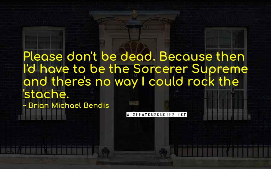 Brian Michael Bendis quotes: Please don't be dead. Because then I'd have to be the Sorcerer Supreme and there's no way I could rock the 'stache.