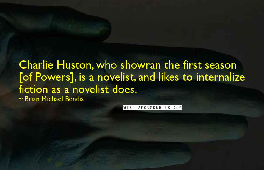 Brian Michael Bendis quotes: Charlie Huston, who showran the first season [of Powers], is a novelist, and likes to internalize fiction as a novelist does.