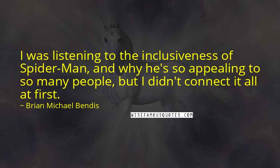 Brian Michael Bendis quotes: I was listening to the inclusiveness of Spider-Man, and why he's so appealing to so many people, but I didn't connect it all at first. Brian Michael Bendis quotes: I was listening to the inclusiveness of Spider-Man, and why he's so appealing to so many people, but I didn't connect it all at first.