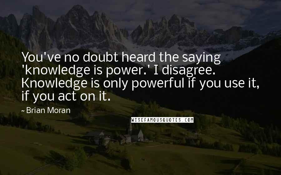 Brian Moran quotes: You've no doubt heard the saying 'knowledge is power.' I disagree. Knowledge is only powerful if you use it, if you act on it.