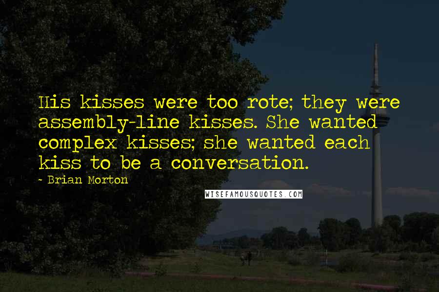 Brian Morton quotes: His kisses were too rote; they were assembly-line kisses. She wanted complex kisses; she wanted each kiss to be a conversation.