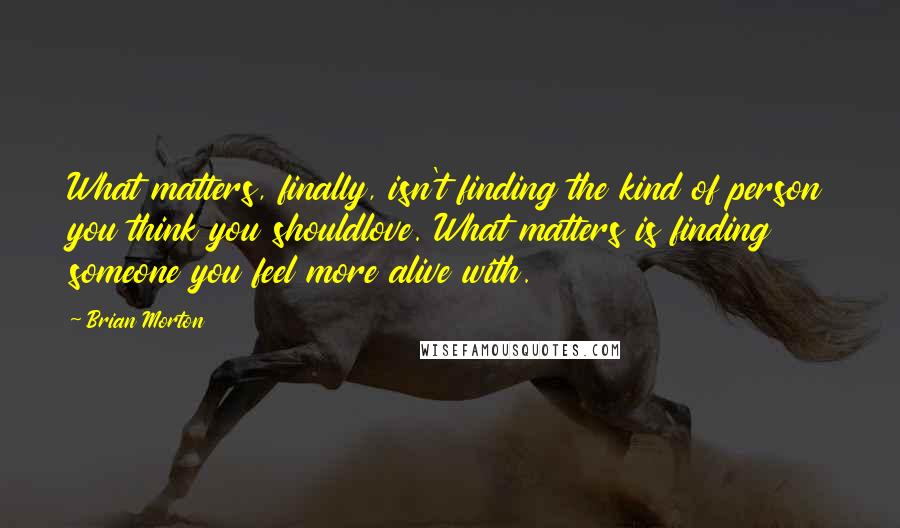 Brian Morton quotes: What matters, finally, isn't finding the kind of person you think you shouldlove. What matters is finding someone you feel more alive with.