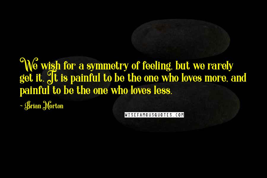 Brian Morton quotes: We wish for a symmetry of feeling, but we rarely get it. It is painful to be the one who loves more, and painful to be the one who loves