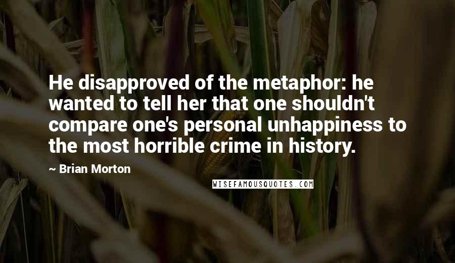 Brian Morton quotes: He disapproved of the metaphor: he wanted to tell her that one shouldn't compare one's personal unhappiness to the most horrible crime in history.