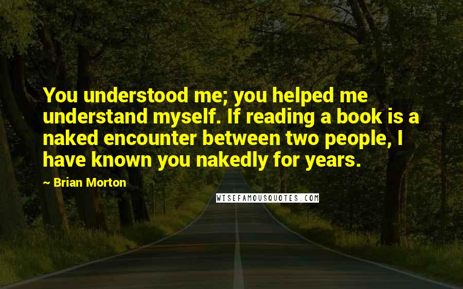 Brian Morton quotes: You understood me; you helped me understand myself. If reading a book is a naked encounter between two people, I have known you nakedly for years.