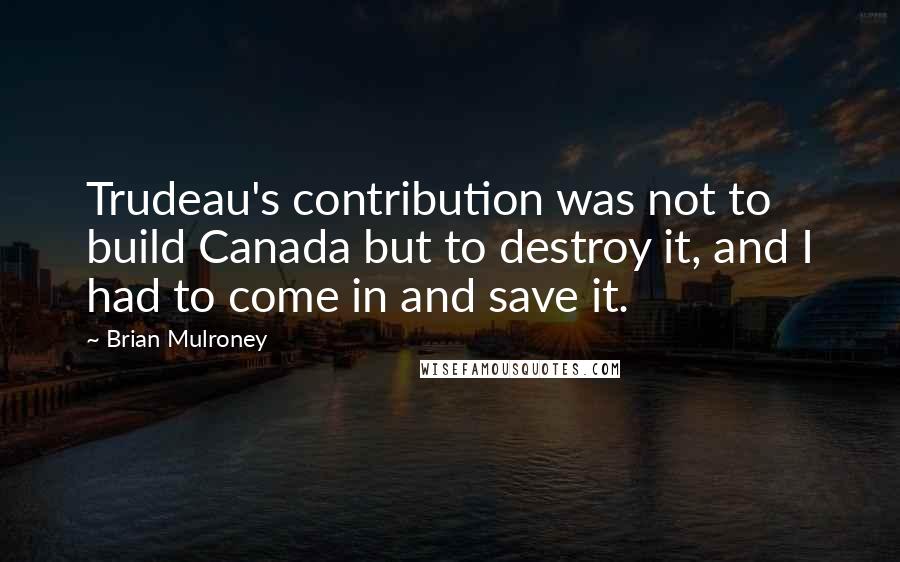 Brian Mulroney quotes: Trudeau's contribution was not to build Canada but to destroy it, and I had to come in and save it.