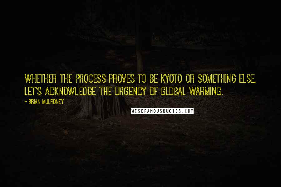 Brian Mulroney quotes: Whether the process proves to be Kyoto or something else, let's acknowledge the urgency of global warming.