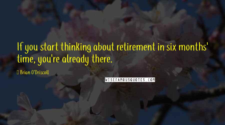 Brian O'Driscoll quotes: If you start thinking about retirement in six months' time, you're already there.