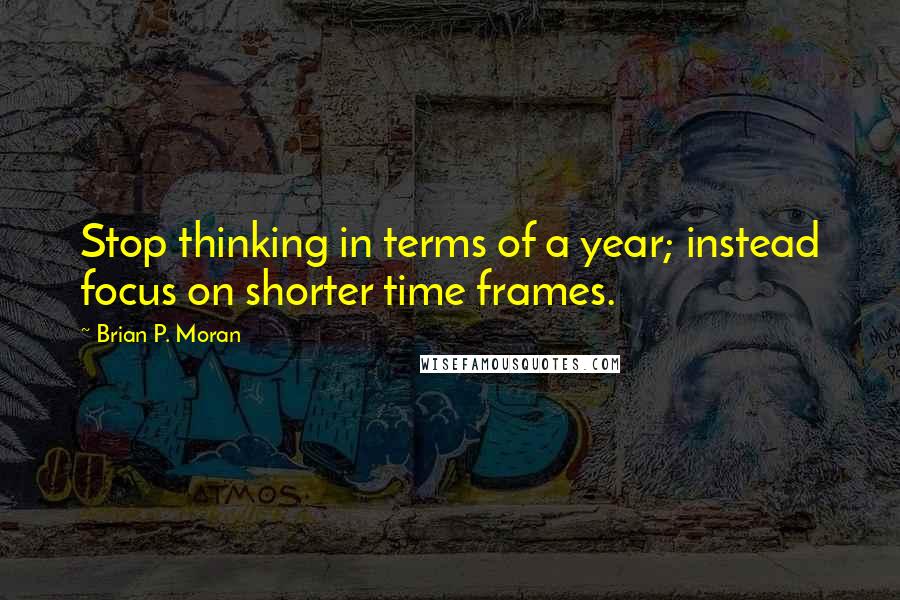 Brian P. Moran quotes: Stop thinking in terms of a year; instead focus on shorter time frames.
