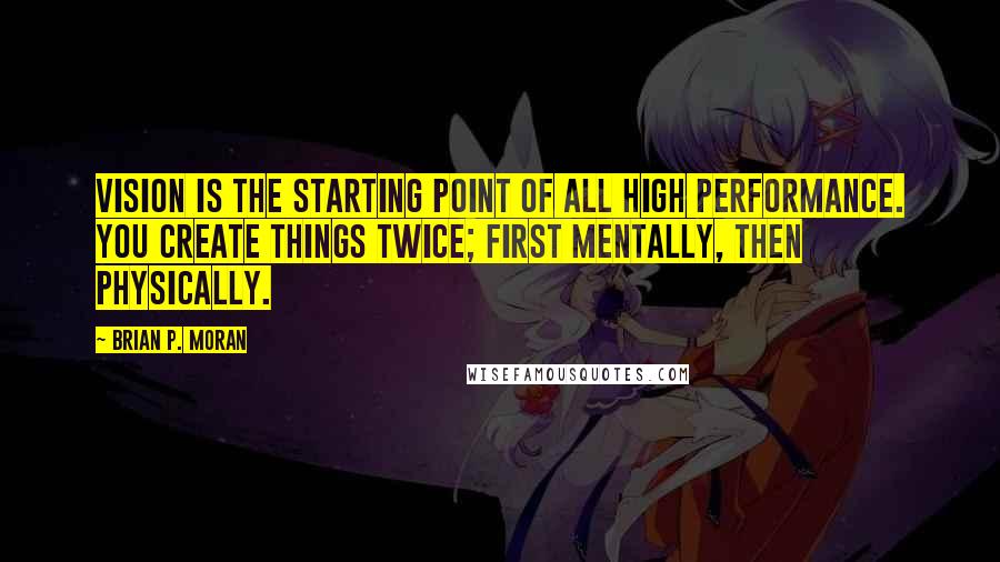 Brian P. Moran quotes: Vision is the starting point of all high performance. You create things twice; first mentally, then physically.