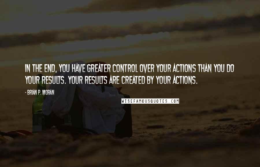 Brian P. Moran quotes: In the end, you have greater control over your actions than you do your results. Your results are created by your actions.