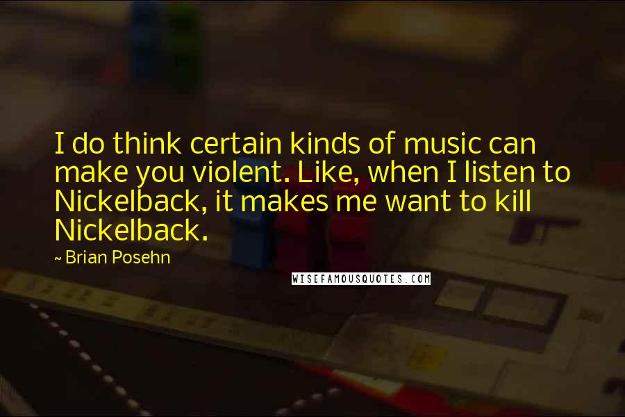 Brian Posehn quotes: I do think certain kinds of music can make you violent. Like, when I listen to Nickelback, it makes me want to kill Nickelback.