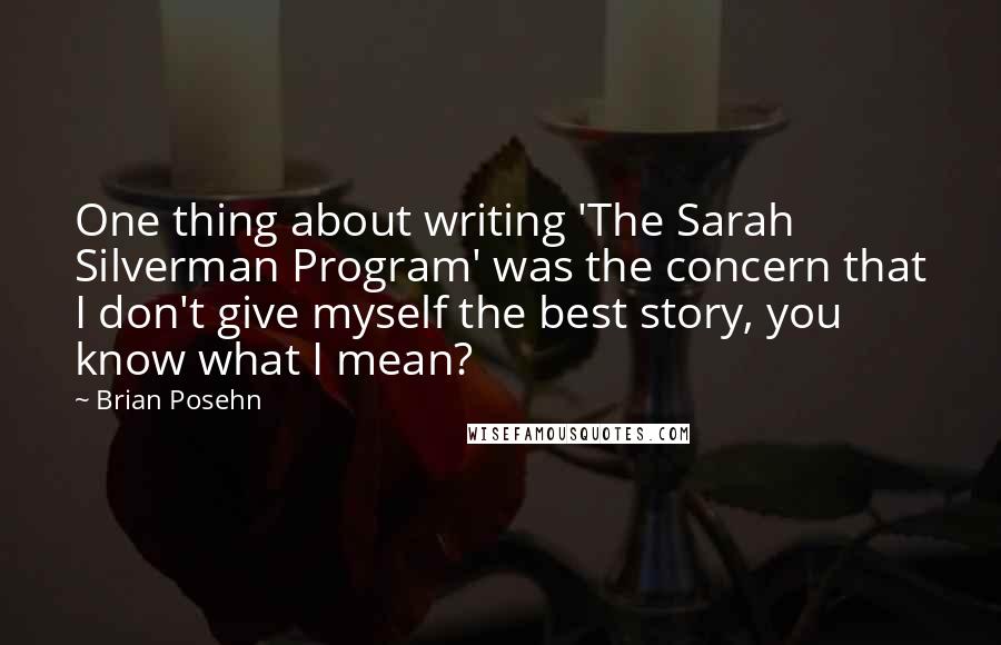 Brian Posehn quotes: One thing about writing 'The Sarah Silverman Program' was the concern that I don't give myself the best story, you know what I mean?