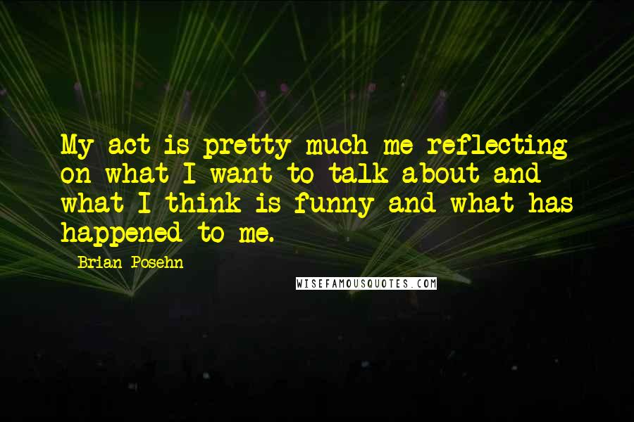 Brian Posehn quotes: My act is pretty much me reflecting on what I want to talk about and what I think is funny and what has happened to me.